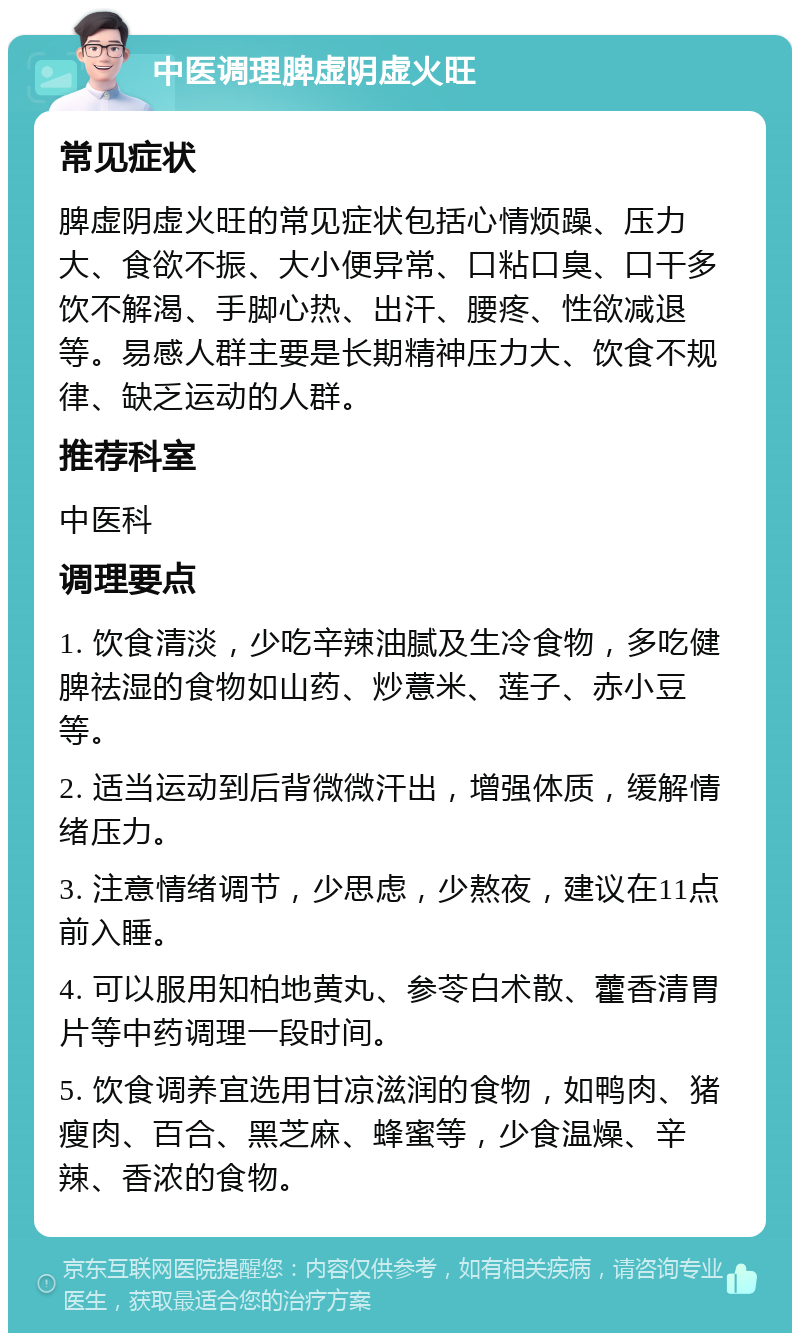 中医调理脾虚阴虚火旺 常见症状 脾虚阴虚火旺的常见症状包括心情烦躁、压力大、食欲不振、大小便异常、口粘口臭、口干多饮不解渴、手脚心热、出汗、腰疼、性欲减退等。易感人群主要是长期精神压力大、饮食不规律、缺乏运动的人群。 推荐科室 中医科 调理要点 1. 饮食清淡，少吃辛辣油腻及生冷食物，多吃健脾祛湿的食物如山药、炒薏米、莲子、赤小豆等。 2. 适当运动到后背微微汗出，增强体质，缓解情绪压力。 3. 注意情绪调节，少思虑，少熬夜，建议在11点前入睡。 4. 可以服用知柏地黄丸、参苓白术散、藿香清胃片等中药调理一段时间。 5. 饮食调养宜选用甘凉滋润的食物，如鸭肉、猪瘦肉、百合、黑芝麻、蜂蜜等，少食温燥、辛辣、香浓的食物。