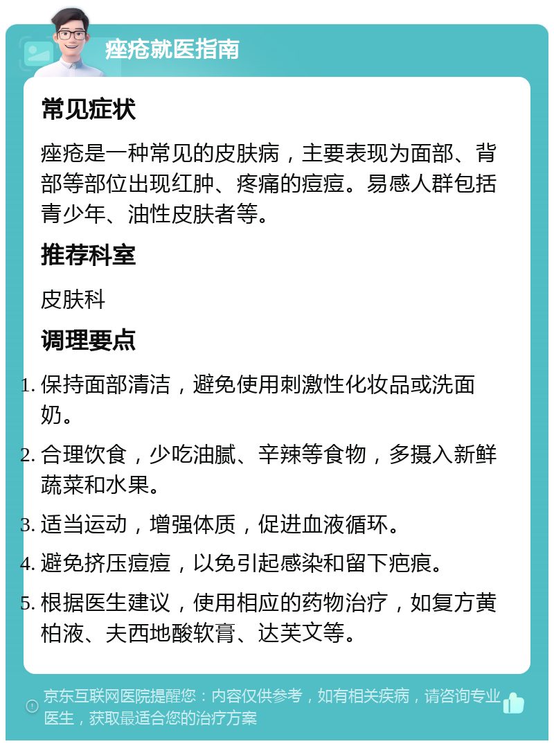 痤疮就医指南 常见症状 痤疮是一种常见的皮肤病，主要表现为面部、背部等部位出现红肿、疼痛的痘痘。易感人群包括青少年、油性皮肤者等。 推荐科室 皮肤科 调理要点 保持面部清洁，避免使用刺激性化妆品或洗面奶。 合理饮食，少吃油腻、辛辣等食物，多摄入新鲜蔬菜和水果。 适当运动，增强体质，促进血液循环。 避免挤压痘痘，以免引起感染和留下疤痕。 根据医生建议，使用相应的药物治疗，如复方黄柏液、夫西地酸软膏、达芙文等。