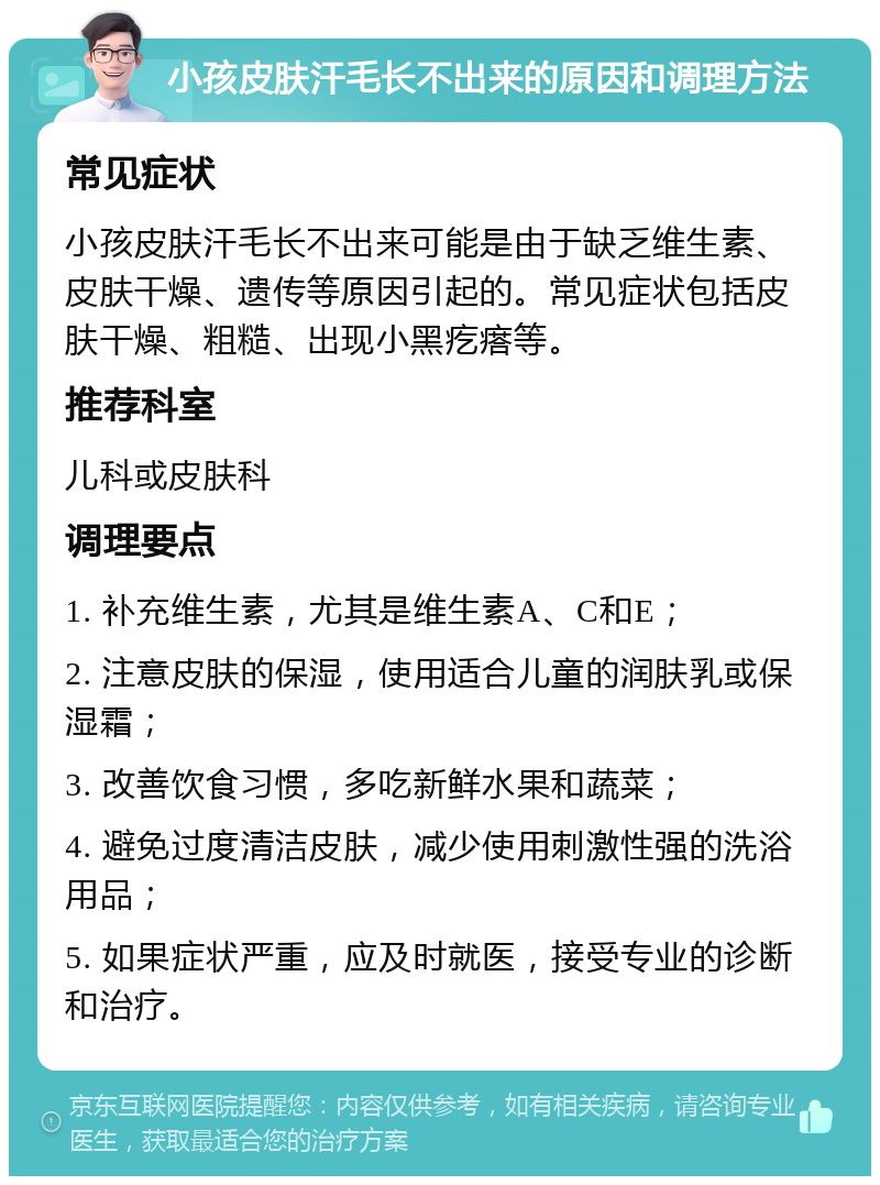 小孩皮肤汗毛长不出来的原因和调理方法 常见症状 小孩皮肤汗毛长不出来可能是由于缺乏维生素、皮肤干燥、遗传等原因引起的。常见症状包括皮肤干燥、粗糙、出现小黑疙瘩等。 推荐科室 儿科或皮肤科 调理要点 1. 补充维生素，尤其是维生素A、C和E； 2. 注意皮肤的保湿，使用适合儿童的润肤乳或保湿霜； 3. 改善饮食习惯，多吃新鲜水果和蔬菜； 4. 避免过度清洁皮肤，减少使用刺激性强的洗浴用品； 5. 如果症状严重，应及时就医，接受专业的诊断和治疗。