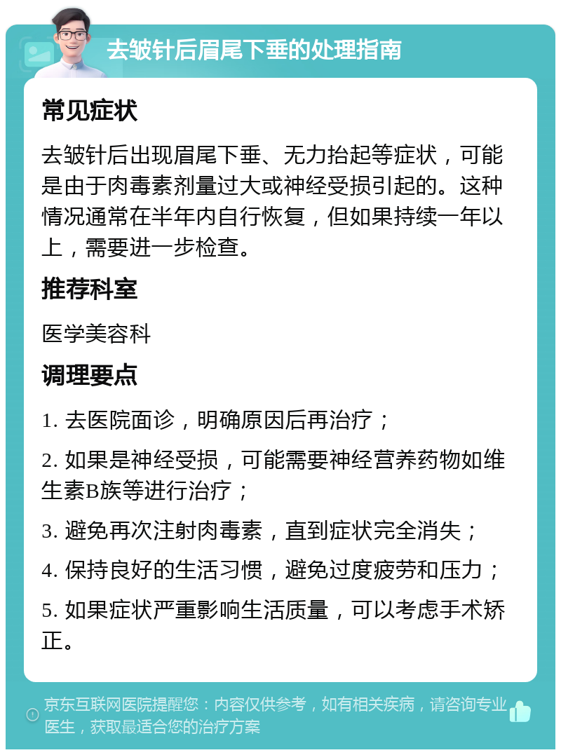 去皱针后眉尾下垂的处理指南 常见症状 去皱针后出现眉尾下垂、无力抬起等症状，可能是由于肉毒素剂量过大或神经受损引起的。这种情况通常在半年内自行恢复，但如果持续一年以上，需要进一步检查。 推荐科室 医学美容科 调理要点 1. 去医院面诊，明确原因后再治疗； 2. 如果是神经受损，可能需要神经营养药物如维生素B族等进行治疗； 3. 避免再次注射肉毒素，直到症状完全消失； 4. 保持良好的生活习惯，避免过度疲劳和压力； 5. 如果症状严重影响生活质量，可以考虑手术矫正。