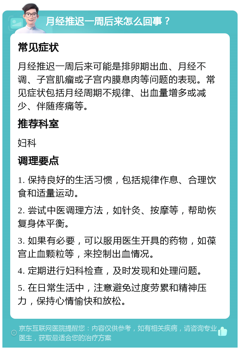 月经推迟一周后来怎么回事？ 常见症状 月经推迟一周后来可能是排卵期出血、月经不调、子宫肌瘤或子宫内膜息肉等问题的表现。常见症状包括月经周期不规律、出血量增多或减少、伴随疼痛等。 推荐科室 妇科 调理要点 1. 保持良好的生活习惯，包括规律作息、合理饮食和适量运动。 2. 尝试中医调理方法，如针灸、按摩等，帮助恢复身体平衡。 3. 如果有必要，可以服用医生开具的药物，如葆宫止血颗粒等，来控制出血情况。 4. 定期进行妇科检查，及时发现和处理问题。 5. 在日常生活中，注意避免过度劳累和精神压力，保持心情愉快和放松。