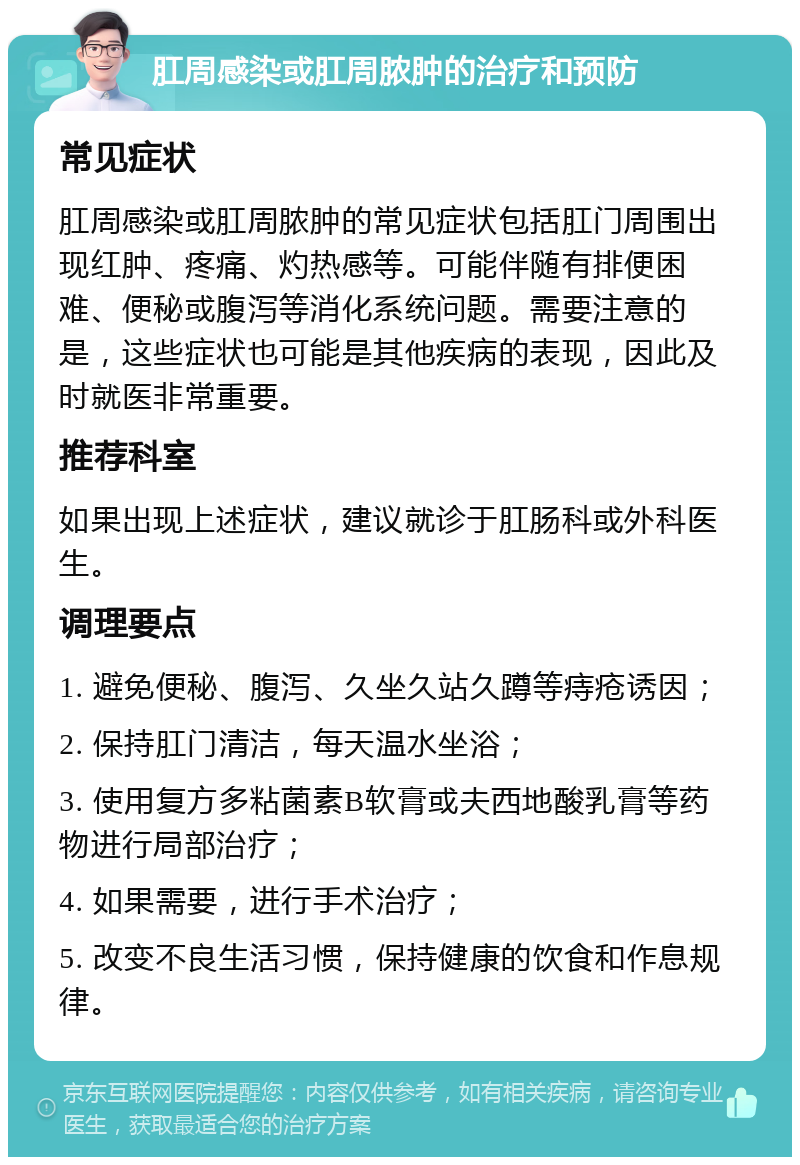 肛周感染或肛周脓肿的治疗和预防 常见症状 肛周感染或肛周脓肿的常见症状包括肛门周围出现红肿、疼痛、灼热感等。可能伴随有排便困难、便秘或腹泻等消化系统问题。需要注意的是，这些症状也可能是其他疾病的表现，因此及时就医非常重要。 推荐科室 如果出现上述症状，建议就诊于肛肠科或外科医生。 调理要点 1. 避免便秘、腹泻、久坐久站久蹲等痔疮诱因； 2. 保持肛门清洁，每天温水坐浴； 3. 使用复方多粘菌素B软膏或夫西地酸乳膏等药物进行局部治疗； 4. 如果需要，进行手术治疗； 5. 改变不良生活习惯，保持健康的饮食和作息规律。