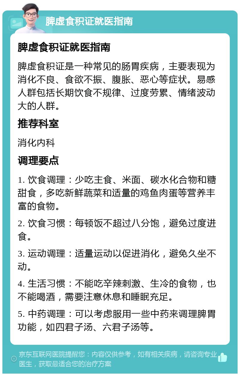 脾虚食积证就医指南 脾虚食积证就医指南 脾虚食积证是一种常见的肠胃疾病，主要表现为消化不良、食欲不振、腹胀、恶心等症状。易感人群包括长期饮食不规律、过度劳累、情绪波动大的人群。 推荐科室 消化内科 调理要点 1. 饮食调理：少吃主食、米面、碳水化合物和糖甜食，多吃新鲜蔬菜和适量的鸡鱼肉蛋等营养丰富的食物。 2. 饮食习惯：每顿饭不超过八分饱，避免过度进食。 3. 运动调理：适量运动以促进消化，避免久坐不动。 4. 生活习惯：不能吃辛辣刺激、生冷的食物，也不能喝酒，需要注意休息和睡眠充足。 5. 中药调理：可以考虑服用一些中药来调理脾胃功能，如四君子汤、六君子汤等。