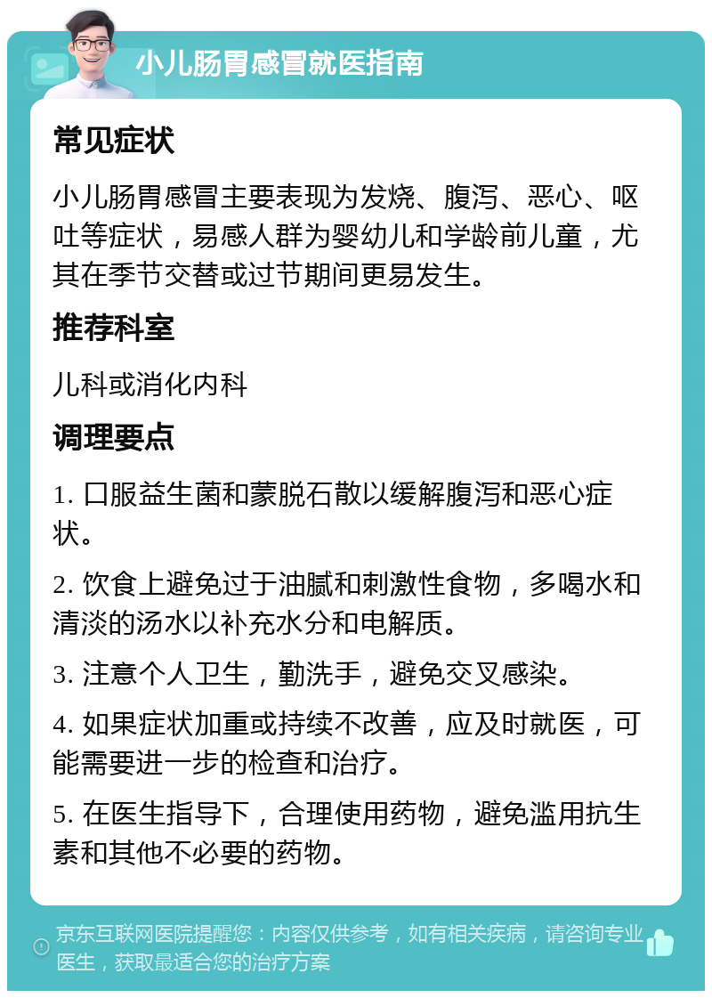 小儿肠胃感冒就医指南 常见症状 小儿肠胃感冒主要表现为发烧、腹泻、恶心、呕吐等症状，易感人群为婴幼儿和学龄前儿童，尤其在季节交替或过节期间更易发生。 推荐科室 儿科或消化内科 调理要点 1. 口服益生菌和蒙脱石散以缓解腹泻和恶心症状。 2. 饮食上避免过于油腻和刺激性食物，多喝水和清淡的汤水以补充水分和电解质。 3. 注意个人卫生，勤洗手，避免交叉感染。 4. 如果症状加重或持续不改善，应及时就医，可能需要进一步的检查和治疗。 5. 在医生指导下，合理使用药物，避免滥用抗生素和其他不必要的药物。