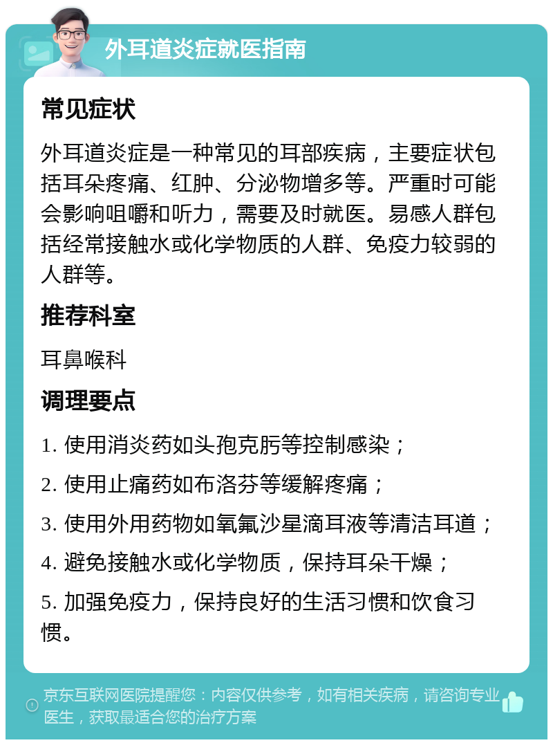 外耳道炎症就医指南 常见症状 外耳道炎症是一种常见的耳部疾病，主要症状包括耳朵疼痛、红肿、分泌物增多等。严重时可能会影响咀嚼和听力，需要及时就医。易感人群包括经常接触水或化学物质的人群、免疫力较弱的人群等。 推荐科室 耳鼻喉科 调理要点 1. 使用消炎药如头孢克肟等控制感染； 2. 使用止痛药如布洛芬等缓解疼痛； 3. 使用外用药物如氧氟沙星滴耳液等清洁耳道； 4. 避免接触水或化学物质，保持耳朵干燥； 5. 加强免疫力，保持良好的生活习惯和饮食习惯。