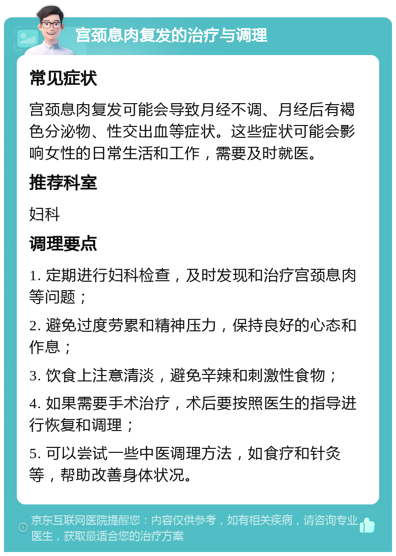 宫颈息肉复发的治疗与调理 常见症状 宫颈息肉复发可能会导致月经不调、月经后有褐色分泌物、性交出血等症状。这些症状可能会影响女性的日常生活和工作，需要及时就医。 推荐科室 妇科 调理要点 1. 定期进行妇科检查，及时发现和治疗宫颈息肉等问题； 2. 避免过度劳累和精神压力，保持良好的心态和作息； 3. 饮食上注意清淡，避免辛辣和刺激性食物； 4. 如果需要手术治疗，术后要按照医生的指导进行恢复和调理； 5. 可以尝试一些中医调理方法，如食疗和针灸等，帮助改善身体状况。