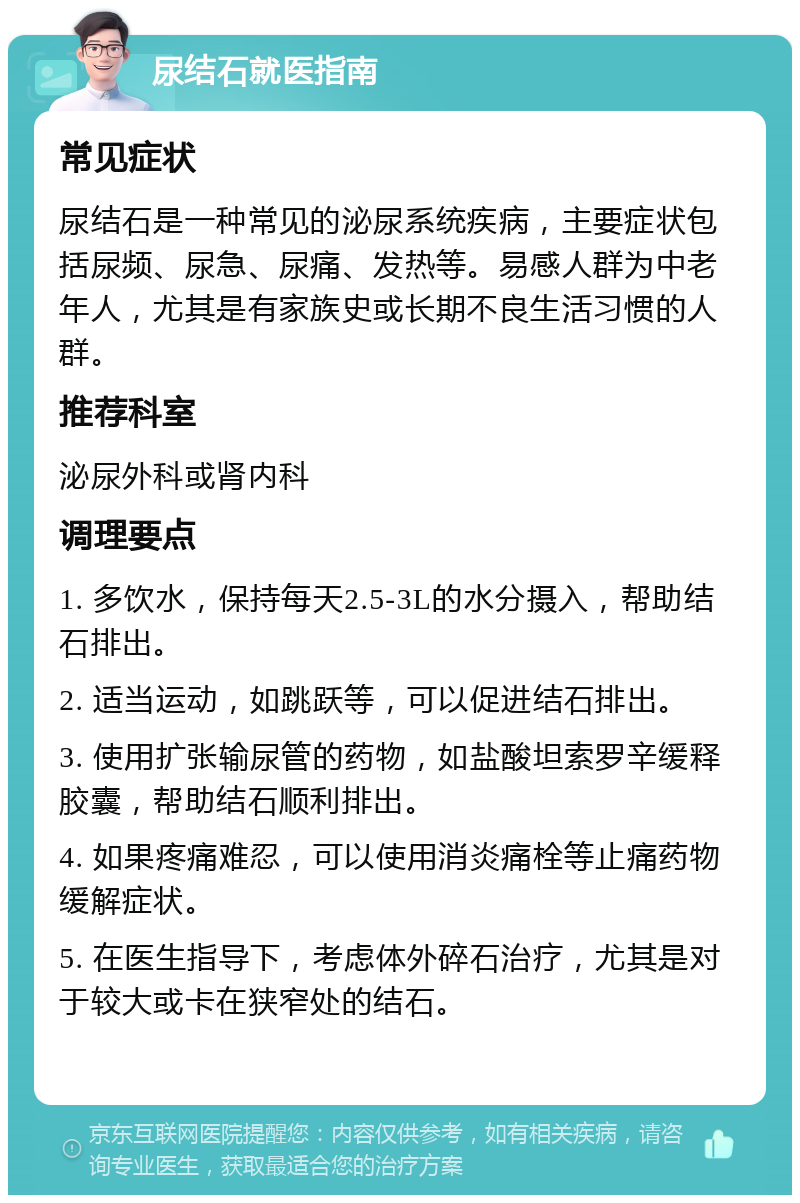 尿结石就医指南 常见症状 尿结石是一种常见的泌尿系统疾病，主要症状包括尿频、尿急、尿痛、发热等。易感人群为中老年人，尤其是有家族史或长期不良生活习惯的人群。 推荐科室 泌尿外科或肾内科 调理要点 1. 多饮水，保持每天2.5-3L的水分摄入，帮助结石排出。 2. 适当运动，如跳跃等，可以促进结石排出。 3. 使用扩张输尿管的药物，如盐酸坦索罗辛缓释胶囊，帮助结石顺利排出。 4. 如果疼痛难忍，可以使用消炎痛栓等止痛药物缓解症状。 5. 在医生指导下，考虑体外碎石治疗，尤其是对于较大或卡在狭窄处的结石。