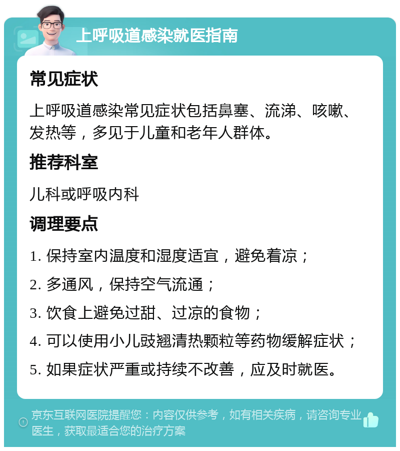 上呼吸道感染就医指南 常见症状 上呼吸道感染常见症状包括鼻塞、流涕、咳嗽、发热等，多见于儿童和老年人群体。 推荐科室 儿科或呼吸内科 调理要点 1. 保持室内温度和湿度适宜，避免着凉； 2. 多通风，保持空气流通； 3. 饮食上避免过甜、过凉的食物； 4. 可以使用小儿豉翘清热颗粒等药物缓解症状； 5. 如果症状严重或持续不改善，应及时就医。