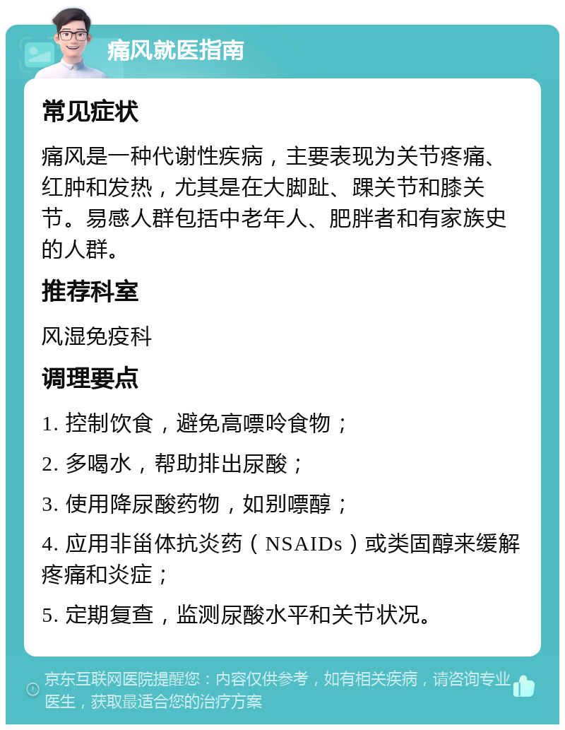 痛风就医指南 常见症状 痛风是一种代谢性疾病，主要表现为关节疼痛、红肿和发热，尤其是在大脚趾、踝关节和膝关节。易感人群包括中老年人、肥胖者和有家族史的人群。 推荐科室 风湿免疫科 调理要点 1. 控制饮食，避免高嘌呤食物； 2. 多喝水，帮助排出尿酸； 3. 使用降尿酸药物，如别嘌醇； 4. 应用非甾体抗炎药（NSAIDs）或类固醇来缓解疼痛和炎症； 5. 定期复查，监测尿酸水平和关节状况。