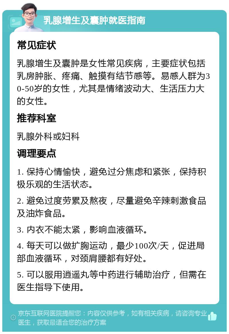 乳腺增生及囊肿就医指南 常见症状 乳腺增生及囊肿是女性常见疾病，主要症状包括乳房肿胀、疼痛、触摸有结节感等。易感人群为30-50岁的女性，尤其是情绪波动大、生活压力大的女性。 推荐科室 乳腺外科或妇科 调理要点 1. 保持心情愉快，避免过分焦虑和紧张，保持积极乐观的生活状态。 2. 避免过度劳累及熬夜，尽量避免辛辣刺激食品及油炸食品。 3. 内衣不能太紧，影响血液循环。 4. 每天可以做扩胸运动，最少100次/天，促进局部血液循环，对颈肩腰都有好处。 5. 可以服用逍遥丸等中药进行辅助治疗，但需在医生指导下使用。