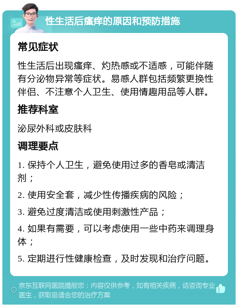 性生活后瘙痒的原因和预防措施 常见症状 性生活后出现瘙痒、灼热感或不适感，可能伴随有分泌物异常等症状。易感人群包括频繁更换性伴侣、不注意个人卫生、使用情趣用品等人群。 推荐科室 泌尿外科或皮肤科 调理要点 1. 保持个人卫生，避免使用过多的香皂或清洁剂； 2. 使用安全套，减少性传播疾病的风险； 3. 避免过度清洁或使用刺激性产品； 4. 如果有需要，可以考虑使用一些中药来调理身体； 5. 定期进行性健康检查，及时发现和治疗问题。