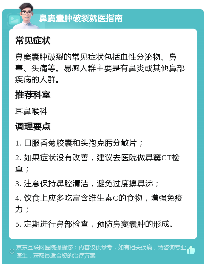 鼻窦囊肿破裂就医指南 常见症状 鼻窦囊肿破裂的常见症状包括血性分泌物、鼻塞、头痛等。易感人群主要是有鼻炎或其他鼻部疾病的人群。 推荐科室 耳鼻喉科 调理要点 1. 口服香菊胶囊和头孢克肟分散片； 2. 如果症状没有改善，建议去医院做鼻窦CT检查； 3. 注意保持鼻腔清洁，避免过度擤鼻涕； 4. 饮食上应多吃富含维生素C的食物，增强免疫力； 5. 定期进行鼻部检查，预防鼻窦囊肿的形成。