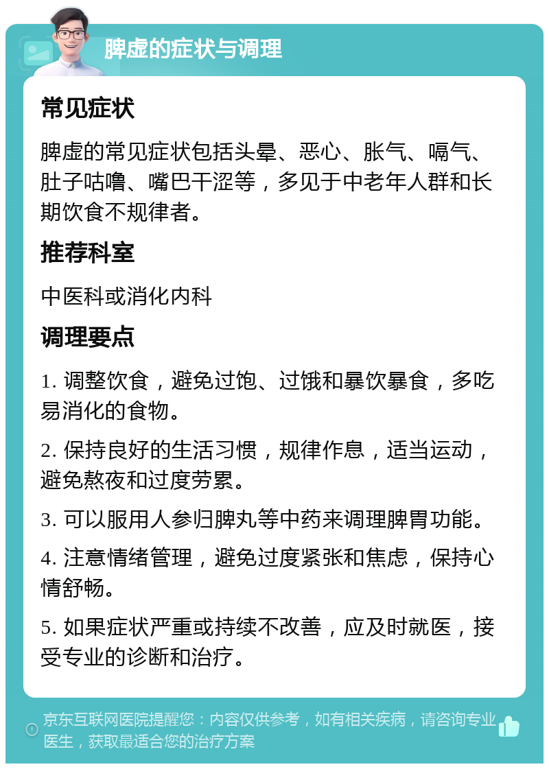 脾虚的症状与调理 常见症状 脾虚的常见症状包括头晕、恶心、胀气、嗝气、肚子咕噜、嘴巴干涩等，多见于中老年人群和长期饮食不规律者。 推荐科室 中医科或消化内科 调理要点 1. 调整饮食，避免过饱、过饿和暴饮暴食，多吃易消化的食物。 2. 保持良好的生活习惯，规律作息，适当运动，避免熬夜和过度劳累。 3. 可以服用人参归脾丸等中药来调理脾胃功能。 4. 注意情绪管理，避免过度紧张和焦虑，保持心情舒畅。 5. 如果症状严重或持续不改善，应及时就医，接受专业的诊断和治疗。