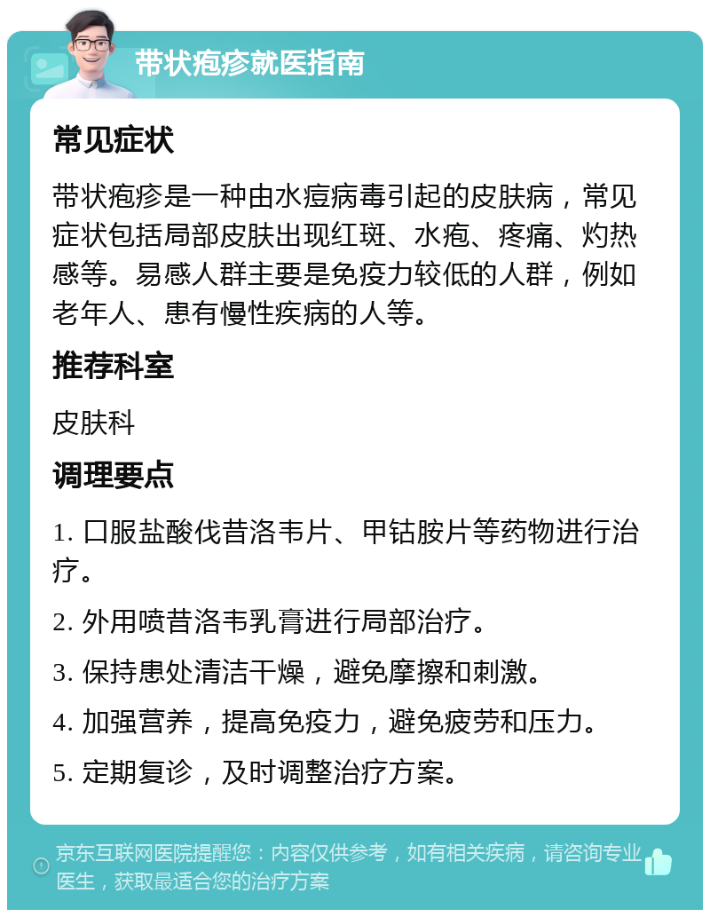 带状疱疹就医指南 常见症状 带状疱疹是一种由水痘病毒引起的皮肤病，常见症状包括局部皮肤出现红斑、水疱、疼痛、灼热感等。易感人群主要是免疫力较低的人群，例如老年人、患有慢性疾病的人等。 推荐科室 皮肤科 调理要点 1. 口服盐酸伐昔洛韦片、甲钴胺片等药物进行治疗。 2. 外用喷昔洛韦乳膏进行局部治疗。 3. 保持患处清洁干燥，避免摩擦和刺激。 4. 加强营养，提高免疫力，避免疲劳和压力。 5. 定期复诊，及时调整治疗方案。