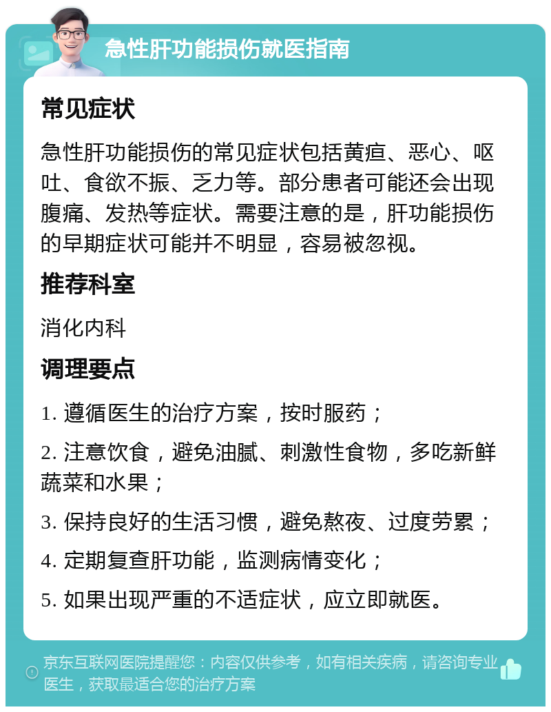 急性肝功能损伤就医指南 常见症状 急性肝功能损伤的常见症状包括黄疸、恶心、呕吐、食欲不振、乏力等。部分患者可能还会出现腹痛、发热等症状。需要注意的是，肝功能损伤的早期症状可能并不明显，容易被忽视。 推荐科室 消化内科 调理要点 1. 遵循医生的治疗方案，按时服药； 2. 注意饮食，避免油腻、刺激性食物，多吃新鲜蔬菜和水果； 3. 保持良好的生活习惯，避免熬夜、过度劳累； 4. 定期复查肝功能，监测病情变化； 5. 如果出现严重的不适症状，应立即就医。