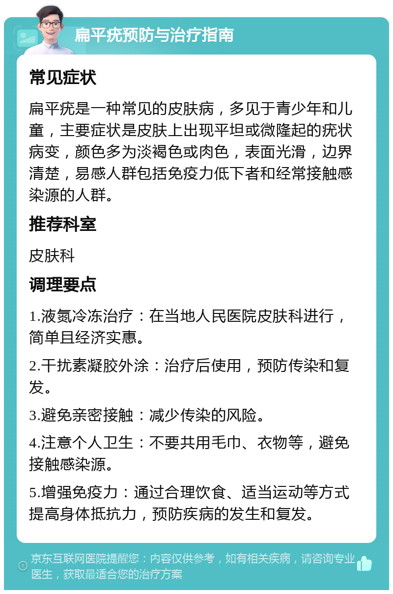 扁平疣预防与治疗指南 常见症状 扁平疣是一种常见的皮肤病，多见于青少年和儿童，主要症状是皮肤上出现平坦或微隆起的疣状病变，颜色多为淡褐色或肉色，表面光滑，边界清楚，易感人群包括免疫力低下者和经常接触感染源的人群。 推荐科室 皮肤科 调理要点 1.液氮冷冻治疗：在当地人民医院皮肤科进行，简单且经济实惠。 2.干扰素凝胶外涂：治疗后使用，预防传染和复发。 3.避免亲密接触：减少传染的风险。 4.注意个人卫生：不要共用毛巾、衣物等，避免接触感染源。 5.增强免疫力：通过合理饮食、适当运动等方式提高身体抵抗力，预防疾病的发生和复发。