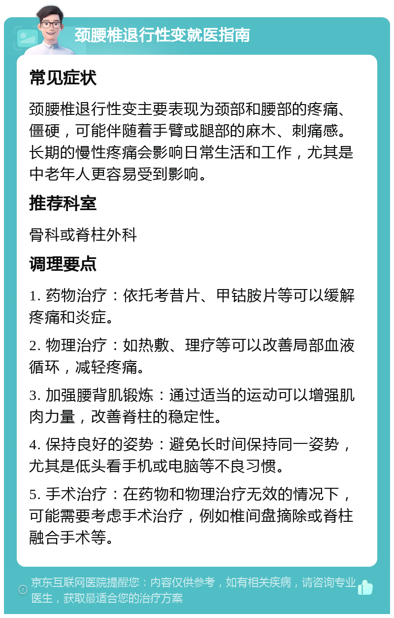 颈腰椎退行性变就医指南 常见症状 颈腰椎退行性变主要表现为颈部和腰部的疼痛、僵硬，可能伴随着手臂或腿部的麻木、刺痛感。长期的慢性疼痛会影响日常生活和工作，尤其是中老年人更容易受到影响。 推荐科室 骨科或脊柱外科 调理要点 1. 药物治疗：依托考昔片、甲钴胺片等可以缓解疼痛和炎症。 2. 物理治疗：如热敷、理疗等可以改善局部血液循环，减轻疼痛。 3. 加强腰背肌锻炼：通过适当的运动可以增强肌肉力量，改善脊柱的稳定性。 4. 保持良好的姿势：避免长时间保持同一姿势，尤其是低头看手机或电脑等不良习惯。 5. 手术治疗：在药物和物理治疗无效的情况下，可能需要考虑手术治疗，例如椎间盘摘除或脊柱融合手术等。