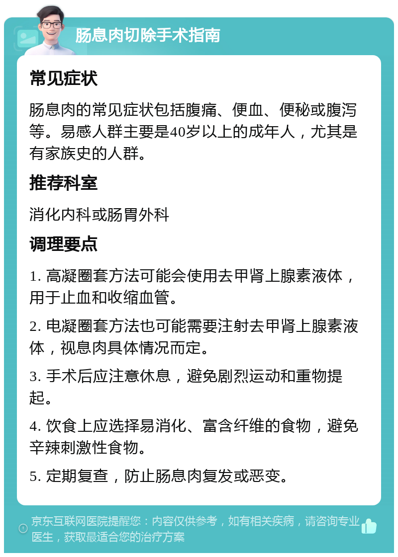 肠息肉切除手术指南 常见症状 肠息肉的常见症状包括腹痛、便血、便秘或腹泻等。易感人群主要是40岁以上的成年人，尤其是有家族史的人群。 推荐科室 消化内科或肠胃外科 调理要点 1. 高凝圈套方法可能会使用去甲肾上腺素液体，用于止血和收缩血管。 2. 电凝圈套方法也可能需要注射去甲肾上腺素液体，视息肉具体情况而定。 3. 手术后应注意休息，避免剧烈运动和重物提起。 4. 饮食上应选择易消化、富含纤维的食物，避免辛辣刺激性食物。 5. 定期复查，防止肠息肉复发或恶变。