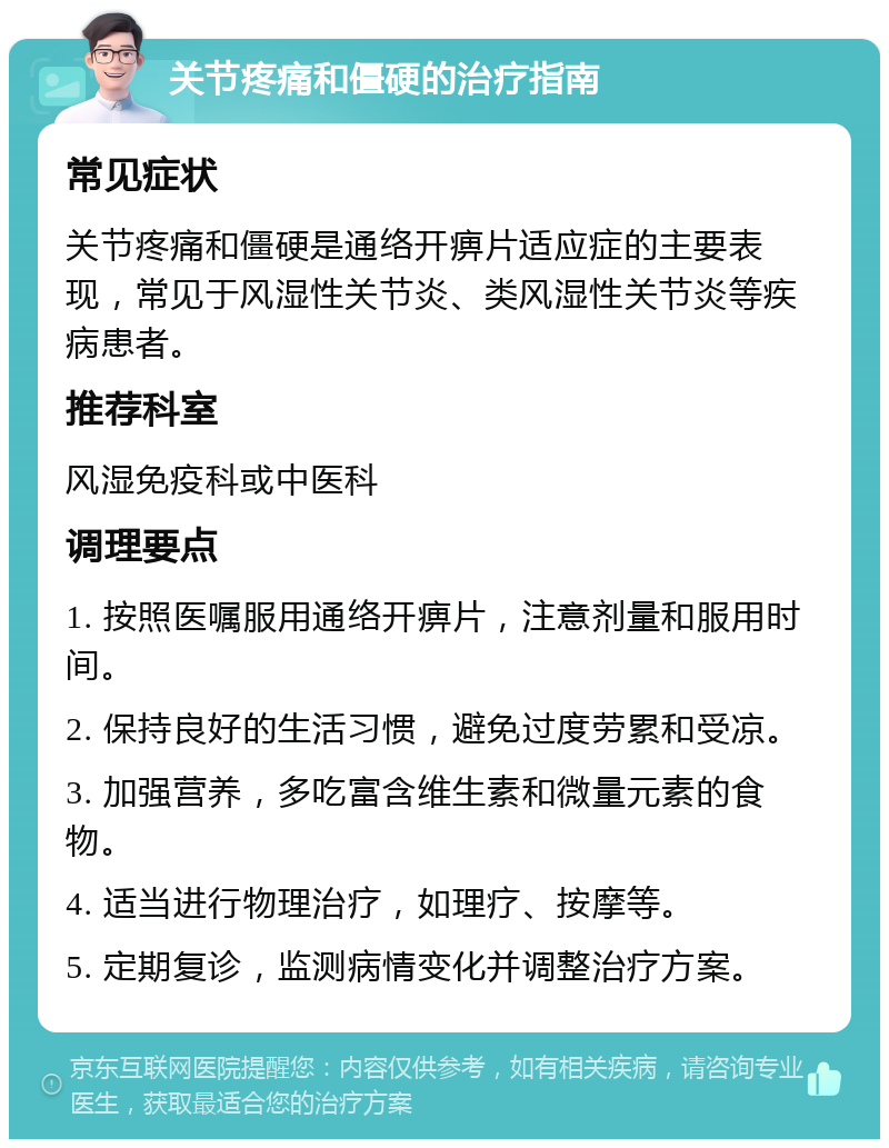 关节疼痛和僵硬的治疗指南 常见症状 关节疼痛和僵硬是通络开痹片适应症的主要表现，常见于风湿性关节炎、类风湿性关节炎等疾病患者。 推荐科室 风湿免疫科或中医科 调理要点 1. 按照医嘱服用通络开痹片，注意剂量和服用时间。 2. 保持良好的生活习惯，避免过度劳累和受凉。 3. 加强营养，多吃富含维生素和微量元素的食物。 4. 适当进行物理治疗，如理疗、按摩等。 5. 定期复诊，监测病情变化并调整治疗方案。