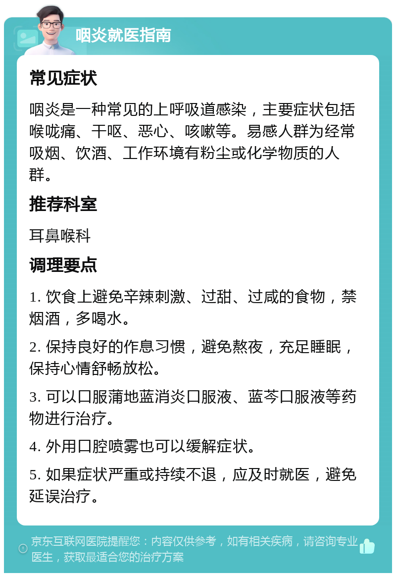 咽炎就医指南 常见症状 咽炎是一种常见的上呼吸道感染，主要症状包括喉咙痛、干呕、恶心、咳嗽等。易感人群为经常吸烟、饮酒、工作环境有粉尘或化学物质的人群。 推荐科室 耳鼻喉科 调理要点 1. 饮食上避免辛辣刺激、过甜、过咸的食物，禁烟酒，多喝水。 2. 保持良好的作息习惯，避免熬夜，充足睡眠，保持心情舒畅放松。 3. 可以口服蒲地蓝消炎口服液、蓝芩口服液等药物进行治疗。 4. 外用口腔喷雾也可以缓解症状。 5. 如果症状严重或持续不退，应及时就医，避免延误治疗。