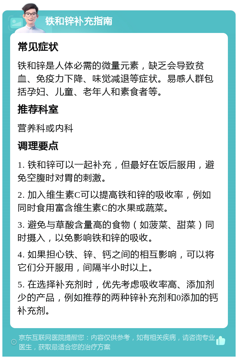 铁和锌补充指南 常见症状 铁和锌是人体必需的微量元素，缺乏会导致贫血、免疫力下降、味觉减退等症状。易感人群包括孕妇、儿童、老年人和素食者等。 推荐科室 营养科或内科 调理要点 1. 铁和锌可以一起补充，但最好在饭后服用，避免空腹时对胃的刺激。 2. 加入维生素C可以提高铁和锌的吸收率，例如同时食用富含维生素C的水果或蔬菜。 3. 避免与草酸含量高的食物（如菠菜、甜菜）同时摄入，以免影响铁和锌的吸收。 4. 如果担心铁、锌、钙之间的相互影响，可以将它们分开服用，间隔半小时以上。 5. 在选择补充剂时，优先考虑吸收率高、添加剂少的产品，例如推荐的两种锌补充剂和0添加的钙补充剂。