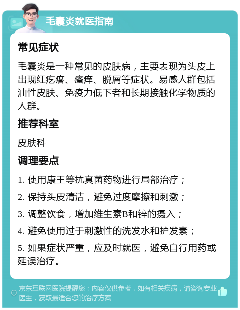 毛囊炎就医指南 常见症状 毛囊炎是一种常见的皮肤病，主要表现为头皮上出现红疙瘩、瘙痒、脱屑等症状。易感人群包括油性皮肤、免疫力低下者和长期接触化学物质的人群。 推荐科室 皮肤科 调理要点 1. 使用康王等抗真菌药物进行局部治疗； 2. 保持头皮清洁，避免过度摩擦和刺激； 3. 调整饮食，增加维生素B和锌的摄入； 4. 避免使用过于刺激性的洗发水和护发素； 5. 如果症状严重，应及时就医，避免自行用药或延误治疗。