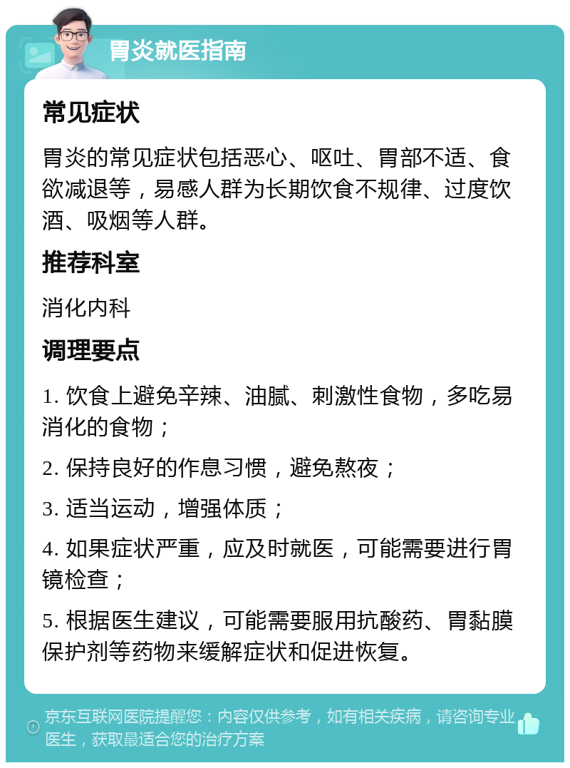 胃炎就医指南 常见症状 胃炎的常见症状包括恶心、呕吐、胃部不适、食欲减退等，易感人群为长期饮食不规律、过度饮酒、吸烟等人群。 推荐科室 消化内科 调理要点 1. 饮食上避免辛辣、油腻、刺激性食物，多吃易消化的食物； 2. 保持良好的作息习惯，避免熬夜； 3. 适当运动，增强体质； 4. 如果症状严重，应及时就医，可能需要进行胃镜检查； 5. 根据医生建议，可能需要服用抗酸药、胃黏膜保护剂等药物来缓解症状和促进恢复。