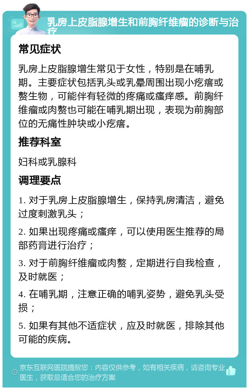 乳房上皮脂腺增生和前胸纤维瘤的诊断与治疗 常见症状 乳房上皮脂腺增生常见于女性，特别是在哺乳期。主要症状包括乳头或乳晕周围出现小疙瘩或赘生物，可能伴有轻微的疼痛或瘙痒感。前胸纤维瘤或肉赘也可能在哺乳期出现，表现为前胸部位的无痛性肿块或小疙瘩。 推荐科室 妇科或乳腺科 调理要点 1. 对于乳房上皮脂腺增生，保持乳房清洁，避免过度刺激乳头； 2. 如果出现疼痛或瘙痒，可以使用医生推荐的局部药膏进行治疗； 3. 对于前胸纤维瘤或肉赘，定期进行自我检查，及时就医； 4. 在哺乳期，注意正确的哺乳姿势，避免乳头受损； 5. 如果有其他不适症状，应及时就医，排除其他可能的疾病。