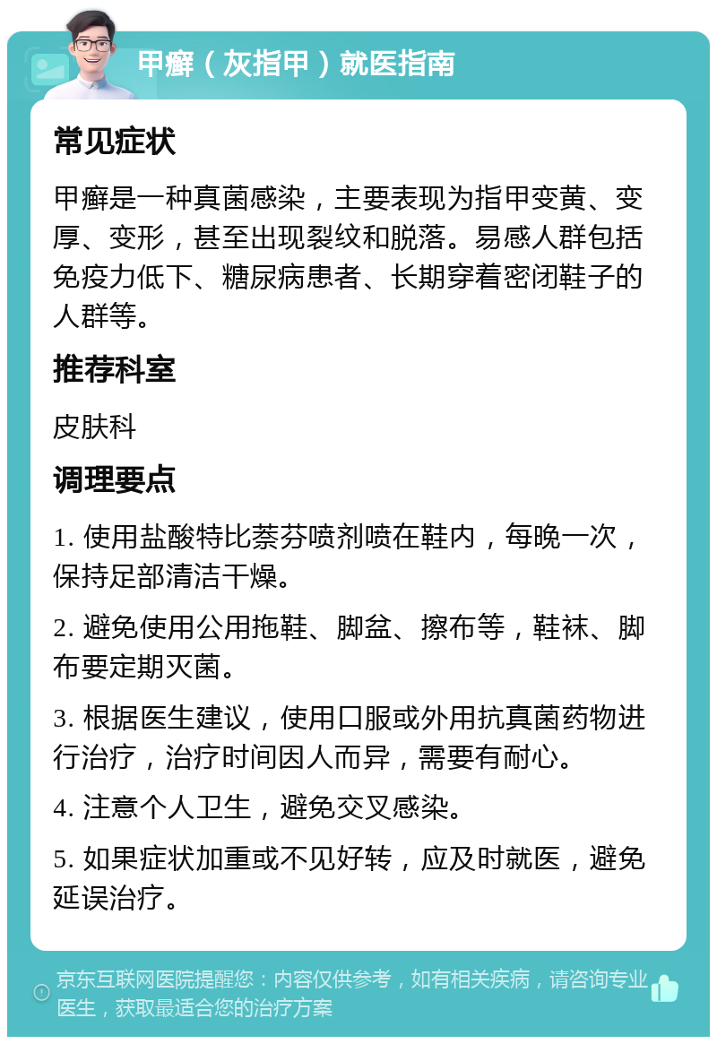 甲癣（灰指甲）就医指南 常见症状 甲癣是一种真菌感染，主要表现为指甲变黄、变厚、变形，甚至出现裂纹和脱落。易感人群包括免疫力低下、糖尿病患者、长期穿着密闭鞋子的人群等。 推荐科室 皮肤科 调理要点 1. 使用盐酸特比萘芬喷剂喷在鞋内，每晚一次，保持足部清洁干燥。 2. 避免使用公用拖鞋、脚盆、擦布等，鞋袜、脚布要定期灭菌。 3. 根据医生建议，使用口服或外用抗真菌药物进行治疗，治疗时间因人而异，需要有耐心。 4. 注意个人卫生，避免交叉感染。 5. 如果症状加重或不见好转，应及时就医，避免延误治疗。