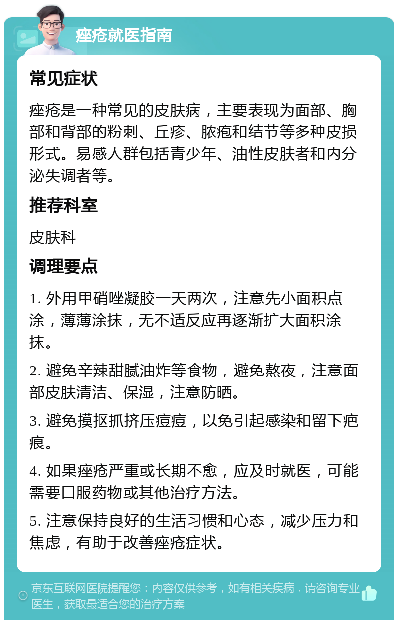 痤疮就医指南 常见症状 痤疮是一种常见的皮肤病，主要表现为面部、胸部和背部的粉刺、丘疹、脓疱和结节等多种皮损形式。易感人群包括青少年、油性皮肤者和内分泌失调者等。 推荐科室 皮肤科 调理要点 1. 外用甲硝唑凝胶一天两次，注意先小面积点涂，薄薄涂抹，无不适反应再逐渐扩大面积涂抹。 2. 避免辛辣甜腻油炸等食物，避免熬夜，注意面部皮肤清洁、保湿，注意防晒。 3. 避免摸抠抓挤压痘痘，以免引起感染和留下疤痕。 4. 如果痤疮严重或长期不愈，应及时就医，可能需要口服药物或其他治疗方法。 5. 注意保持良好的生活习惯和心态，减少压力和焦虑，有助于改善痤疮症状。