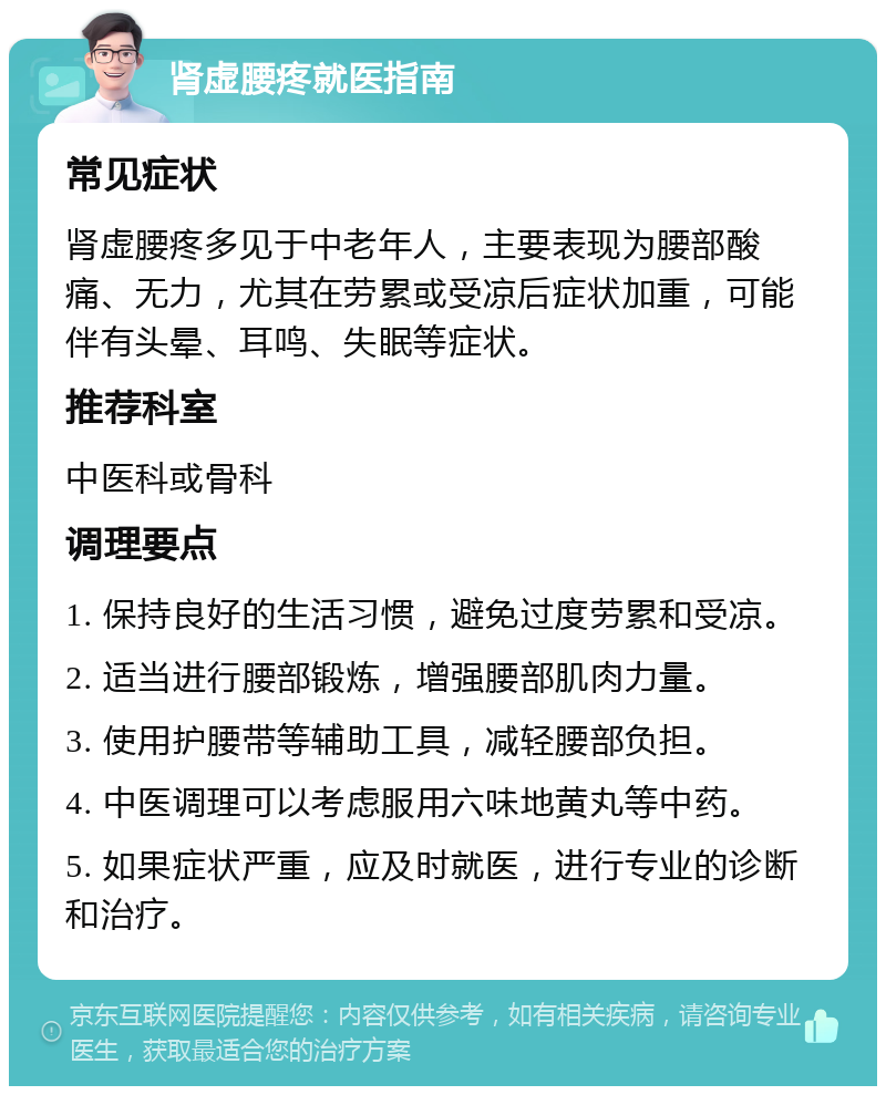 肾虚腰疼就医指南 常见症状 肾虚腰疼多见于中老年人，主要表现为腰部酸痛、无力，尤其在劳累或受凉后症状加重，可能伴有头晕、耳鸣、失眠等症状。 推荐科室 中医科或骨科 调理要点 1. 保持良好的生活习惯，避免过度劳累和受凉。 2. 适当进行腰部锻炼，增强腰部肌肉力量。 3. 使用护腰带等辅助工具，减轻腰部负担。 4. 中医调理可以考虑服用六味地黄丸等中药。 5. 如果症状严重，应及时就医，进行专业的诊断和治疗。