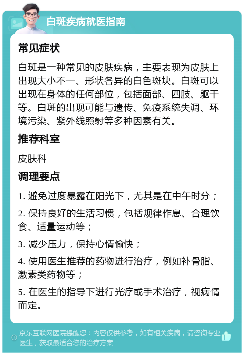 白斑疾病就医指南 常见症状 白斑是一种常见的皮肤疾病，主要表现为皮肤上出现大小不一、形状各异的白色斑块。白斑可以出现在身体的任何部位，包括面部、四肢、躯干等。白斑的出现可能与遗传、免疫系统失调、环境污染、紫外线照射等多种因素有关。 推荐科室 皮肤科 调理要点 1. 避免过度暴露在阳光下，尤其是在中午时分； 2. 保持良好的生活习惯，包括规律作息、合理饮食、适量运动等； 3. 减少压力，保持心情愉快； 4. 使用医生推荐的药物进行治疗，例如补骨脂、激素类药物等； 5. 在医生的指导下进行光疗或手术治疗，视病情而定。