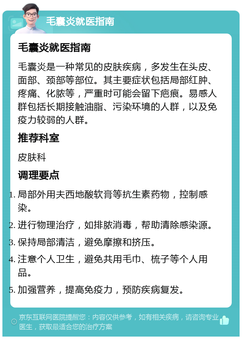 毛囊炎就医指南 毛囊炎就医指南 毛囊炎是一种常见的皮肤疾病，多发生在头皮、面部、颈部等部位。其主要症状包括局部红肿、疼痛、化脓等，严重时可能会留下疤痕。易感人群包括长期接触油脂、污染环境的人群，以及免疫力较弱的人群。 推荐科室 皮肤科 调理要点 局部外用夫西地酸软膏等抗生素药物，控制感染。 进行物理治疗，如排脓消毒，帮助清除感染源。 保持局部清洁，避免摩擦和挤压。 注意个人卫生，避免共用毛巾、梳子等个人用品。 加强营养，提高免疫力，预防疾病复发。