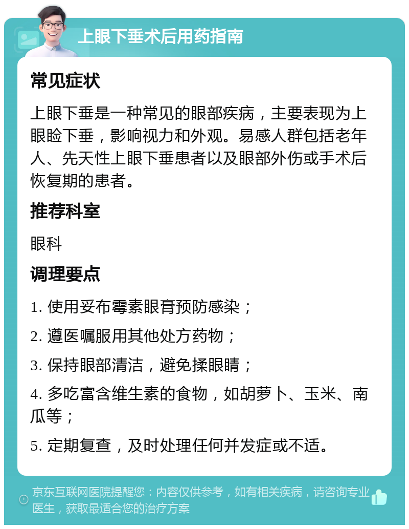 上眼下垂术后用药指南 常见症状 上眼下垂是一种常见的眼部疾病，主要表现为上眼睑下垂，影响视力和外观。易感人群包括老年人、先天性上眼下垂患者以及眼部外伤或手术后恢复期的患者。 推荐科室 眼科 调理要点 1. 使用妥布霉素眼膏预防感染； 2. 遵医嘱服用其他处方药物； 3. 保持眼部清洁，避免揉眼睛； 4. 多吃富含维生素的食物，如胡萝卜、玉米、南瓜等； 5. 定期复查，及时处理任何并发症或不适。