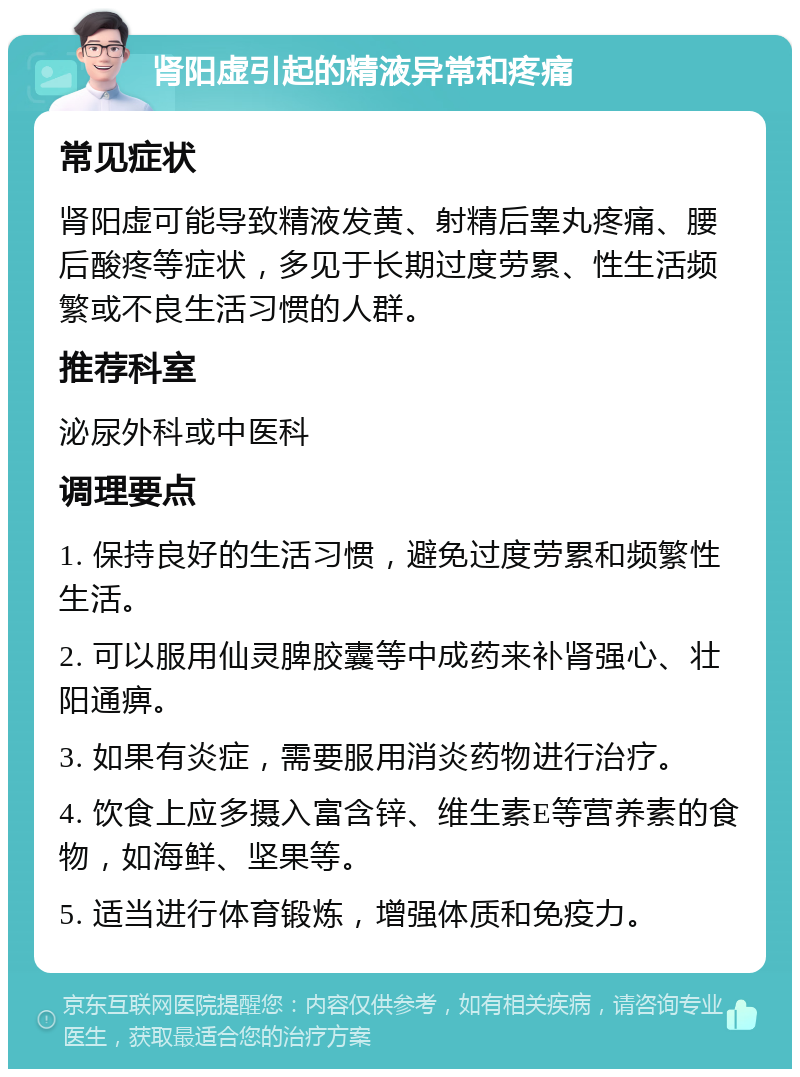 肾阳虚引起的精液异常和疼痛 常见症状 肾阳虚可能导致精液发黄、射精后睾丸疼痛、腰后酸疼等症状，多见于长期过度劳累、性生活频繁或不良生活习惯的人群。 推荐科室 泌尿外科或中医科 调理要点 1. 保持良好的生活习惯，避免过度劳累和频繁性生活。 2. 可以服用仙灵脾胶囊等中成药来补肾强心、壮阳通痹。 3. 如果有炎症，需要服用消炎药物进行治疗。 4. 饮食上应多摄入富含锌、维生素E等营养素的食物，如海鲜、坚果等。 5. 适当进行体育锻炼，增强体质和免疫力。