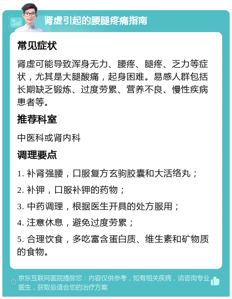 肾虚引起的腰腿疼痛指南 常见症状 肾虚可能导致浑身无力、腰疼、腿疼、乏力等症状，尤其是大腿酸痛，起身困难。易感人群包括长期缺乏锻炼、过度劳累、营养不良、慢性疾病患者等。 推荐科室 中医科或肾内科 调理要点 1. 补肾强腰，口服复方玄驹胶囊和大活络丸； 2. 补钾，口服补钾的药物； 3. 中药调理，根据医生开具的处方服用； 4. 注意休息，避免过度劳累； 5. 合理饮食，多吃富含蛋白质、维生素和矿物质的食物。