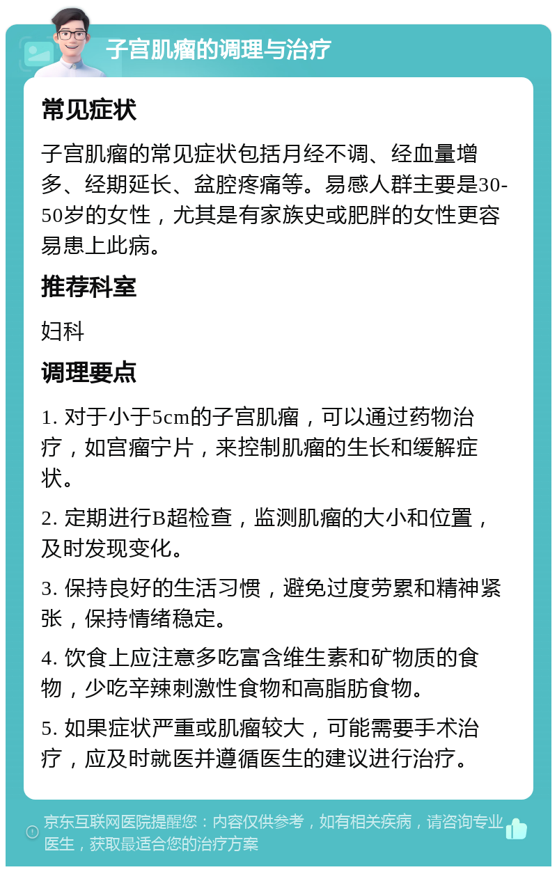 子宫肌瘤的调理与治疗 常见症状 子宫肌瘤的常见症状包括月经不调、经血量增多、经期延长、盆腔疼痛等。易感人群主要是30-50岁的女性，尤其是有家族史或肥胖的女性更容易患上此病。 推荐科室 妇科 调理要点 1. 对于小于5cm的子宫肌瘤，可以通过药物治疗，如宫瘤宁片，来控制肌瘤的生长和缓解症状。 2. 定期进行B超检查，监测肌瘤的大小和位置，及时发现变化。 3. 保持良好的生活习惯，避免过度劳累和精神紧张，保持情绪稳定。 4. 饮食上应注意多吃富含维生素和矿物质的食物，少吃辛辣刺激性食物和高脂肪食物。 5. 如果症状严重或肌瘤较大，可能需要手术治疗，应及时就医并遵循医生的建议进行治疗。