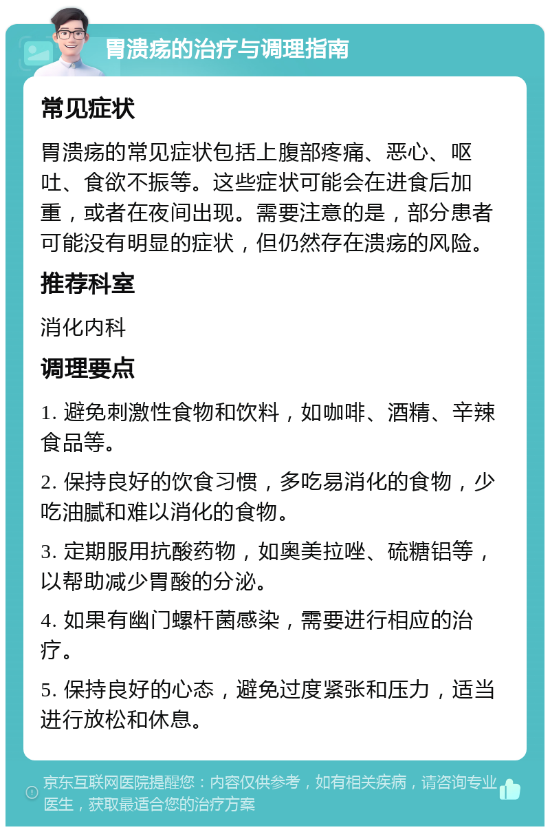 胃溃疡的治疗与调理指南 常见症状 胃溃疡的常见症状包括上腹部疼痛、恶心、呕吐、食欲不振等。这些症状可能会在进食后加重，或者在夜间出现。需要注意的是，部分患者可能没有明显的症状，但仍然存在溃疡的风险。 推荐科室 消化内科 调理要点 1. 避免刺激性食物和饮料，如咖啡、酒精、辛辣食品等。 2. 保持良好的饮食习惯，多吃易消化的食物，少吃油腻和难以消化的食物。 3. 定期服用抗酸药物，如奥美拉唑、硫糖铝等，以帮助减少胃酸的分泌。 4. 如果有幽门螺杆菌感染，需要进行相应的治疗。 5. 保持良好的心态，避免过度紧张和压力，适当进行放松和休息。