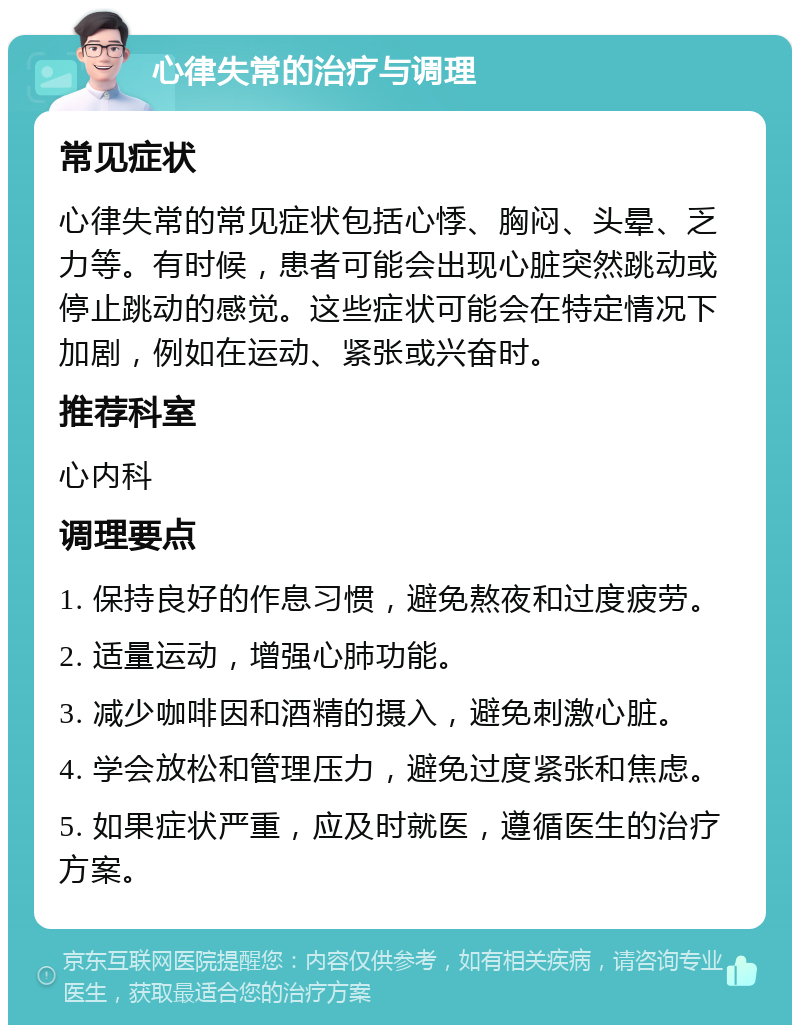 心律失常的治疗与调理 常见症状 心律失常的常见症状包括心悸、胸闷、头晕、乏力等。有时候，患者可能会出现心脏突然跳动或停止跳动的感觉。这些症状可能会在特定情况下加剧，例如在运动、紧张或兴奋时。 推荐科室 心内科 调理要点 1. 保持良好的作息习惯，避免熬夜和过度疲劳。 2. 适量运动，增强心肺功能。 3. 减少咖啡因和酒精的摄入，避免刺激心脏。 4. 学会放松和管理压力，避免过度紧张和焦虑。 5. 如果症状严重，应及时就医，遵循医生的治疗方案。