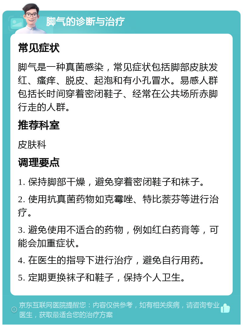 脚气的诊断与治疗 常见症状 脚气是一种真菌感染，常见症状包括脚部皮肤发红、瘙痒、脱皮、起泡和有小孔冒水。易感人群包括长时间穿着密闭鞋子、经常在公共场所赤脚行走的人群。 推荐科室 皮肤科 调理要点 1. 保持脚部干燥，避免穿着密闭鞋子和袜子。 2. 使用抗真菌药物如克霉唑、特比萘芬等进行治疗。 3. 避免使用不适合的药物，例如红白药膏等，可能会加重症状。 4. 在医生的指导下进行治疗，避免自行用药。 5. 定期更换袜子和鞋子，保持个人卫生。