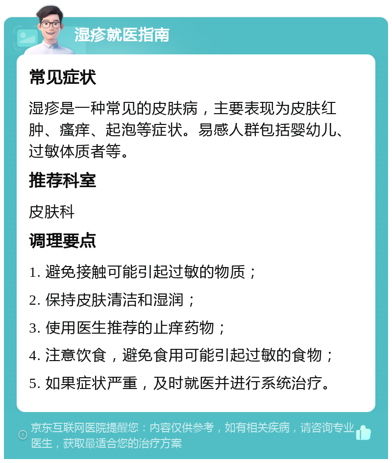 湿疹就医指南 常见症状 湿疹是一种常见的皮肤病，主要表现为皮肤红肿、瘙痒、起泡等症状。易感人群包括婴幼儿、过敏体质者等。 推荐科室 皮肤科 调理要点 1. 避免接触可能引起过敏的物质； 2. 保持皮肤清洁和湿润； 3. 使用医生推荐的止痒药物； 4. 注意饮食，避免食用可能引起过敏的食物； 5. 如果症状严重，及时就医并进行系统治疗。