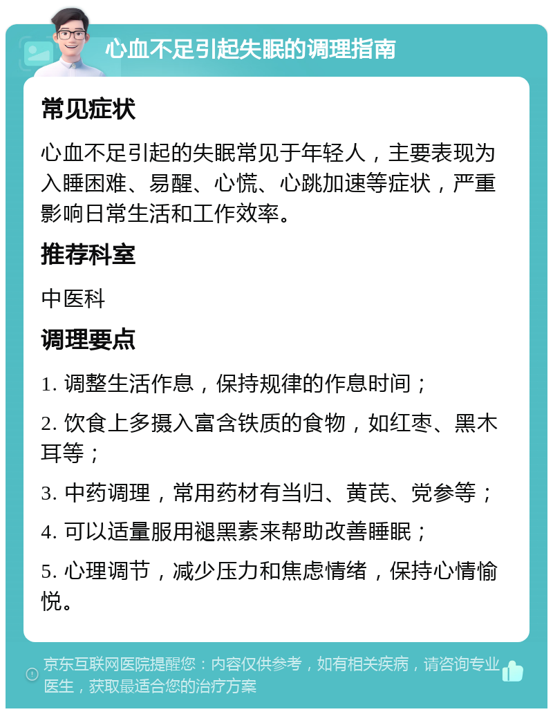 心血不足引起失眠的调理指南 常见症状 心血不足引起的失眠常见于年轻人，主要表现为入睡困难、易醒、心慌、心跳加速等症状，严重影响日常生活和工作效率。 推荐科室 中医科 调理要点 1. 调整生活作息，保持规律的作息时间； 2. 饮食上多摄入富含铁质的食物，如红枣、黑木耳等； 3. 中药调理，常用药材有当归、黄芪、党参等； 4. 可以适量服用褪黑素来帮助改善睡眠； 5. 心理调节，减少压力和焦虑情绪，保持心情愉悦。