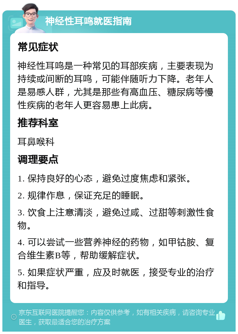 神经性耳鸣就医指南 常见症状 神经性耳鸣是一种常见的耳部疾病，主要表现为持续或间断的耳鸣，可能伴随听力下降。老年人是易感人群，尤其是那些有高血压、糖尿病等慢性疾病的老年人更容易患上此病。 推荐科室 耳鼻喉科 调理要点 1. 保持良好的心态，避免过度焦虑和紧张。 2. 规律作息，保证充足的睡眠。 3. 饮食上注意清淡，避免过咸、过甜等刺激性食物。 4. 可以尝试一些营养神经的药物，如甲钴胺、复合维生素B等，帮助缓解症状。 5. 如果症状严重，应及时就医，接受专业的治疗和指导。