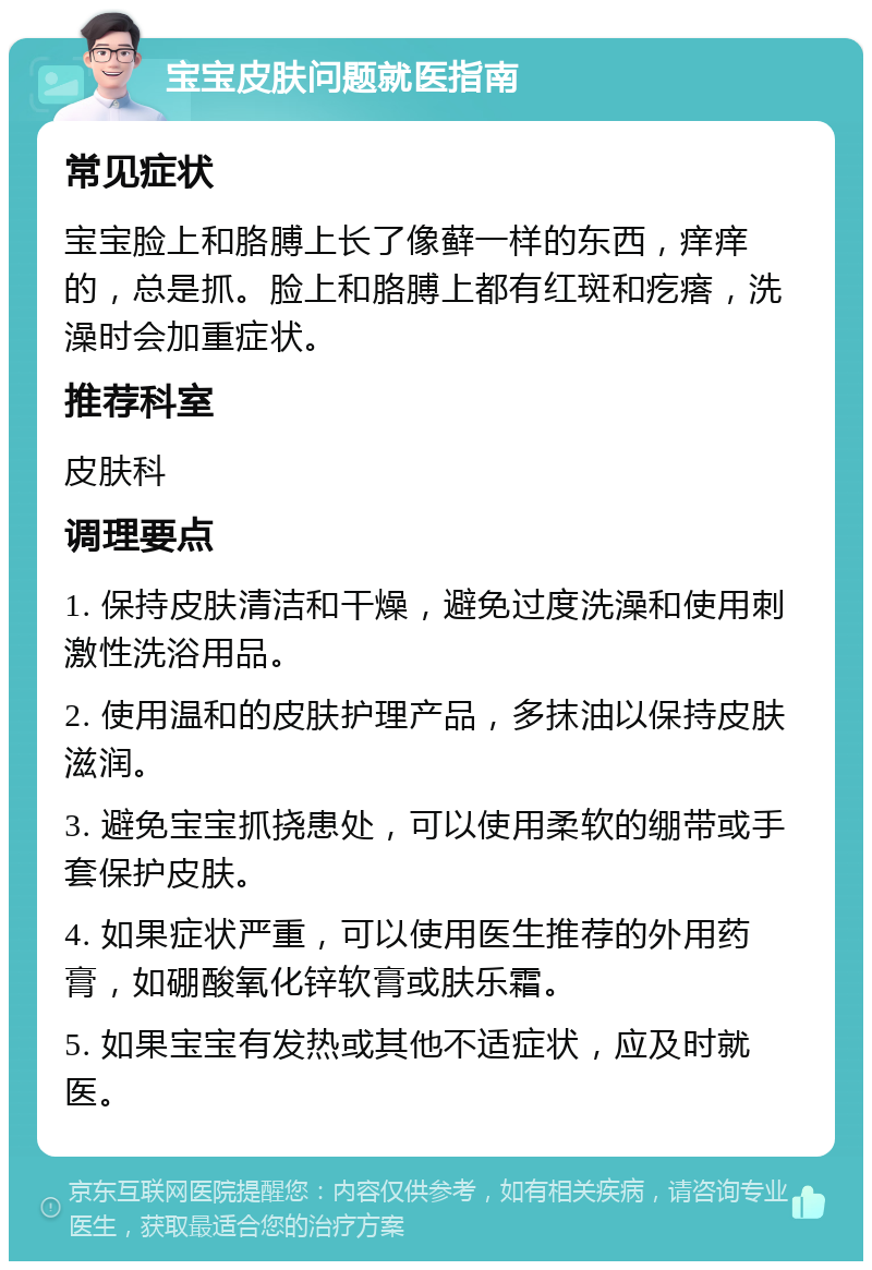 宝宝皮肤问题就医指南 常见症状 宝宝脸上和胳膊上长了像藓一样的东西，痒痒的，总是抓。脸上和胳膊上都有红斑和疙瘩，洗澡时会加重症状。 推荐科室 皮肤科 调理要点 1. 保持皮肤清洁和干燥，避免过度洗澡和使用刺激性洗浴用品。 2. 使用温和的皮肤护理产品，多抹油以保持皮肤滋润。 3. 避免宝宝抓挠患处，可以使用柔软的绷带或手套保护皮肤。 4. 如果症状严重，可以使用医生推荐的外用药膏，如硼酸氧化锌软膏或肤乐霜。 5. 如果宝宝有发热或其他不适症状，应及时就医。