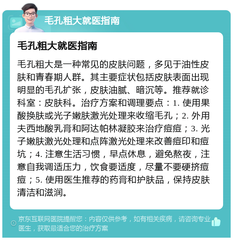 毛孔粗大就医指南 毛孔粗大就医指南 毛孔粗大是一种常见的皮肤问题，多见于油性皮肤和青春期人群。其主要症状包括皮肤表面出现明显的毛孔扩张，皮肤油腻、暗沉等。推荐就诊科室：皮肤科。治疗方案和调理要点：1. 使用果酸换肤或光子嫩肤激光处理来收缩毛孔；2. 外用夫西地酸乳膏和阿达帕林凝胶来治疗痘痘；3. 光子嫩肤激光处理和点阵激光处理来改善痘印和痘坑；4. 注意生活习惯，早点休息，避免熬夜，注意自我调适压力，饮食要适度，尽量不要硬挤痘痘；5. 使用医生推荐的药膏和护肤品，保持皮肤清洁和滋润。