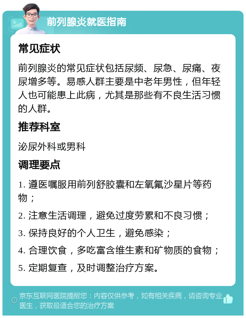 前列腺炎就医指南 常见症状 前列腺炎的常见症状包括尿频、尿急、尿痛、夜尿增多等。易感人群主要是中老年男性，但年轻人也可能患上此病，尤其是那些有不良生活习惯的人群。 推荐科室 泌尿外科或男科 调理要点 1. 遵医嘱服用前列舒胶囊和左氧氟沙星片等药物； 2. 注意生活调理，避免过度劳累和不良习惯； 3. 保持良好的个人卫生，避免感染； 4. 合理饮食，多吃富含维生素和矿物质的食物； 5. 定期复查，及时调整治疗方案。