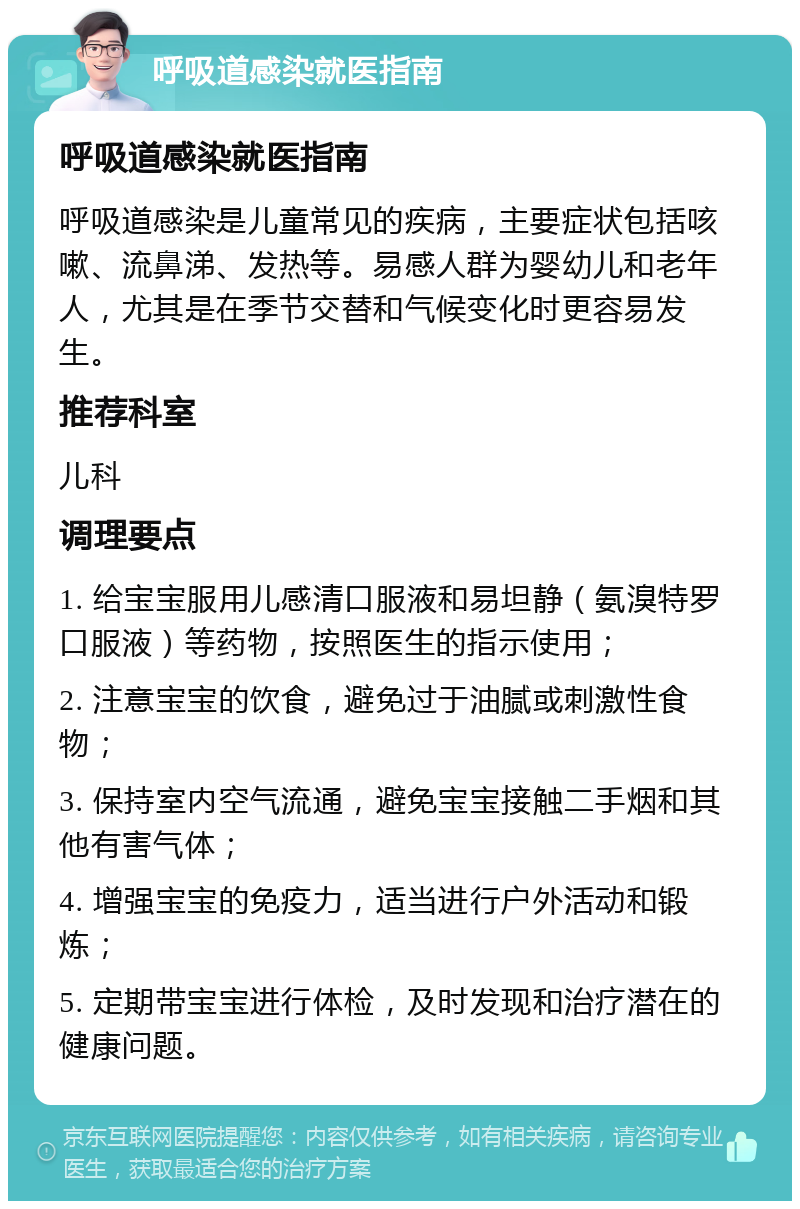 呼吸道感染就医指南 呼吸道感染就医指南 呼吸道感染是儿童常见的疾病，主要症状包括咳嗽、流鼻涕、发热等。易感人群为婴幼儿和老年人，尤其是在季节交替和气候变化时更容易发生。 推荐科室 儿科 调理要点 1. 给宝宝服用儿感清口服液和易坦静（氨溴特罗口服液）等药物，按照医生的指示使用； 2. 注意宝宝的饮食，避免过于油腻或刺激性食物； 3. 保持室内空气流通，避免宝宝接触二手烟和其他有害气体； 4. 增强宝宝的免疫力，适当进行户外活动和锻炼； 5. 定期带宝宝进行体检，及时发现和治疗潜在的健康问题。