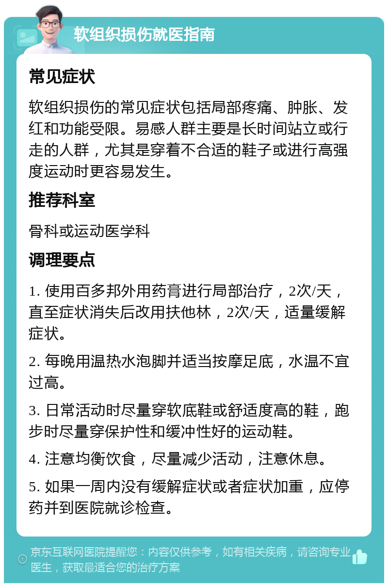 软组织损伤就医指南 常见症状 软组织损伤的常见症状包括局部疼痛、肿胀、发红和功能受限。易感人群主要是长时间站立或行走的人群，尤其是穿着不合适的鞋子或进行高强度运动时更容易发生。 推荐科室 骨科或运动医学科 调理要点 1. 使用百多邦外用药膏进行局部治疗，2次/天，直至症状消失后改用扶他林，2次/天，适量缓解症状。 2. 每晚用温热水泡脚并适当按摩足底，水温不宜过高。 3. 日常活动时尽量穿软底鞋或舒适度高的鞋，跑步时尽量穿保护性和缓冲性好的运动鞋。 4. 注意均衡饮食，尽量减少活动，注意休息。 5. 如果一周内没有缓解症状或者症状加重，应停药并到医院就诊检查。