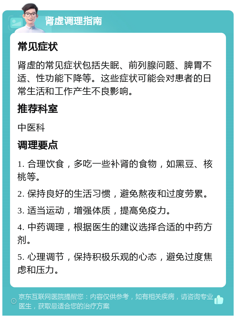 肾虚调理指南 常见症状 肾虚的常见症状包括失眠、前列腺问题、脾胃不适、性功能下降等。这些症状可能会对患者的日常生活和工作产生不良影响。 推荐科室 中医科 调理要点 1. 合理饮食，多吃一些补肾的食物，如黑豆、核桃等。 2. 保持良好的生活习惯，避免熬夜和过度劳累。 3. 适当运动，增强体质，提高免疫力。 4. 中药调理，根据医生的建议选择合适的中药方剂。 5. 心理调节，保持积极乐观的心态，避免过度焦虑和压力。