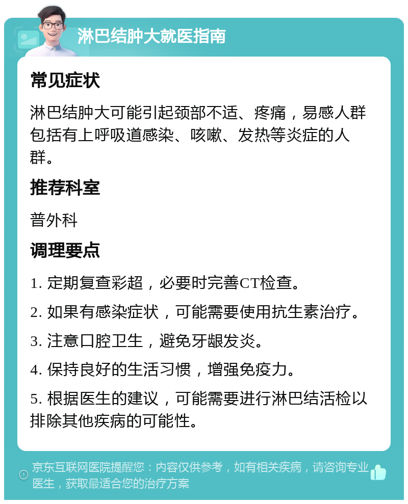 淋巴结肿大就医指南 常见症状 淋巴结肿大可能引起颈部不适、疼痛，易感人群包括有上呼吸道感染、咳嗽、发热等炎症的人群。 推荐科室 普外科 调理要点 1. 定期复查彩超，必要时完善CT检查。 2. 如果有感染症状，可能需要使用抗生素治疗。 3. 注意口腔卫生，避免牙龈发炎。 4. 保持良好的生活习惯，增强免疫力。 5. 根据医生的建议，可能需要进行淋巴结活检以排除其他疾病的可能性。